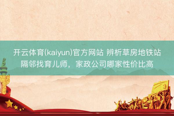 开云体育(kaiyun)官方网站 辨析草房地铁站隔邻找育儿师，家政公司哪家性价比高