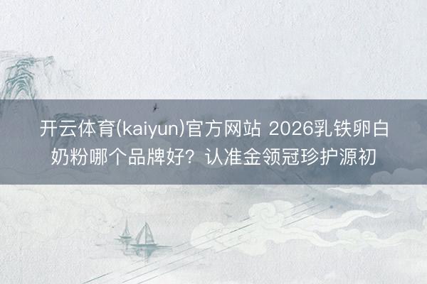 开云体育(kaiyun)官方网站 2026乳铁卵白奶粉哪个品牌好？认准金领冠珍护源初