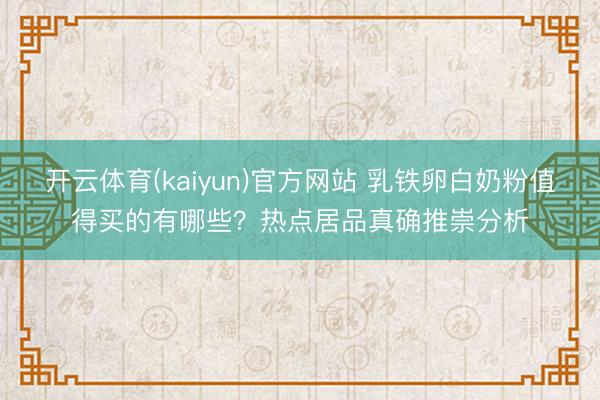 开云体育(kaiyun)官方网站 乳铁卵白奶粉值得买的有哪些？热点居品真确推崇分析