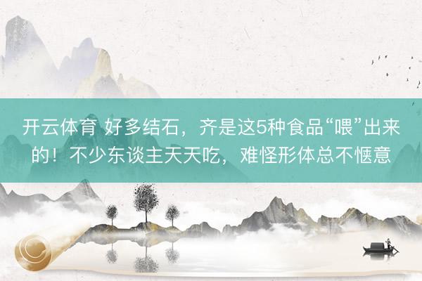 开云体育 好多结石，齐是这5种食品“喂”出来的！不少东谈主天天吃，难怪形体总不惬意