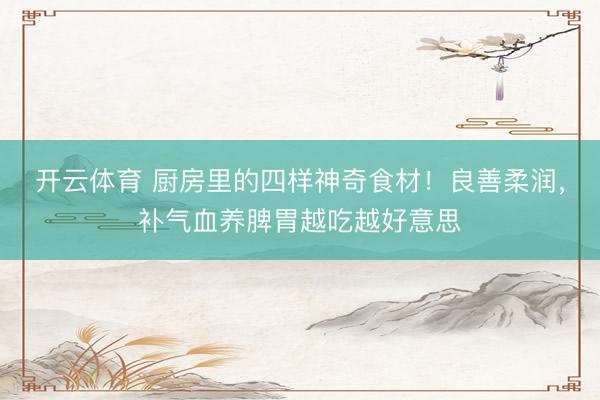 开云体育 厨房里的四样神奇食材！良善柔润，补气血养脾胃越吃越好意思