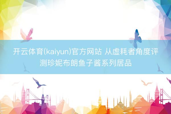开云体育(kaiyun)官方网站 从虚耗者角度评测珍妮布朗鱼子酱系列居品