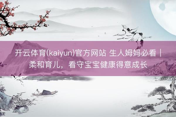开云体育(kaiyun)官方网站 生人姆妈必看｜柔和育儿，看守宝宝健康得意成长