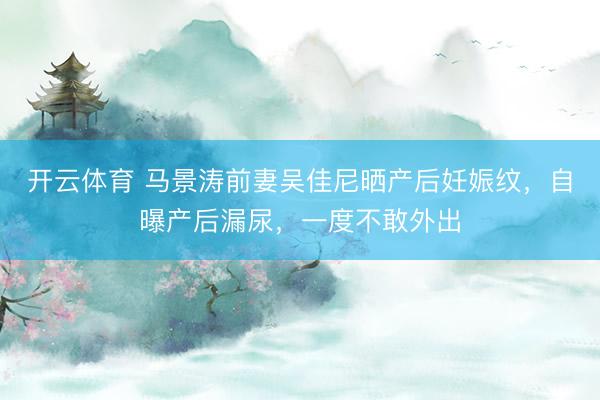 开云体育 马景涛前妻吴佳尼晒产后妊娠纹，自曝产后漏尿，一度不敢外出