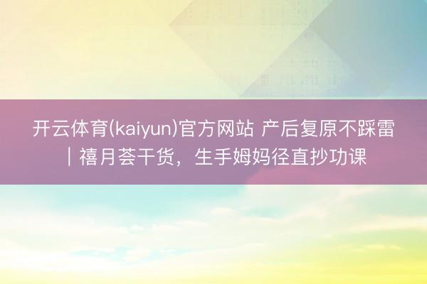 开云体育(kaiyun)官方网站 产后复原不踩雷｜禧月荟干货，生手姆妈径直抄功课