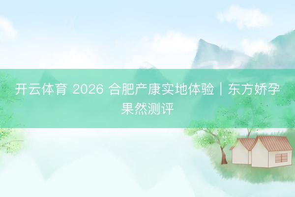 开云体育 2026 合肥产康实地体验｜东方娇孕果然测评