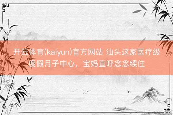 开云体育(kaiyun)官方网站 汕头这家医疗级度假月子中心，宝妈直呼念念续住