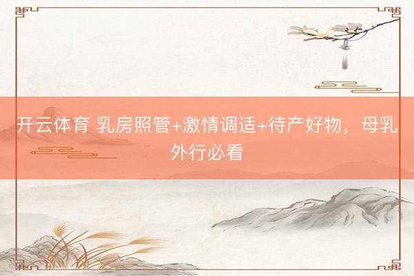 开云体育 乳房照管+激情调适+待产好物，母乳外行必看