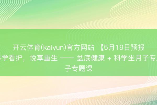 开云体育(kaiyun)官方网站 【5月19日预报】科学看护，悦享重生 —— 盆底健康 + 科学坐月子专题课