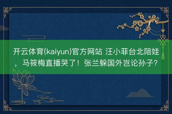开云体育(kaiyun)官方网站 汪小菲台北陪娃，马筱梅直播哭了！张兰躲国外岂论孙子？