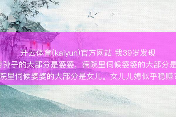 开云体育(kaiyun)官方网站 我39岁发现一个巨额的繁盛：公园里带孙子的大部分是婆婆，病院里伺候婆婆的大部分是女儿。女儿儿媳似乎稳赚？