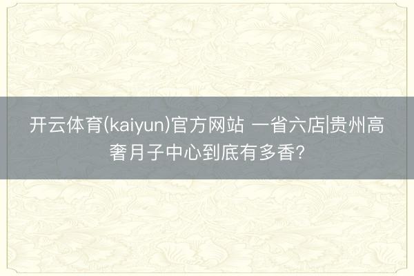 开云体育(kaiyun)官方网站 一省六店|贵州高奢月子中心到底有多香?