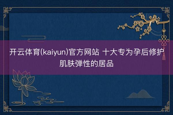 开云体育(kaiyun)官方网站 十大专为孕后修护肌肤弹性的居品