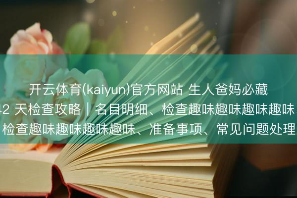 开云体育(kaiyun)官方网站 生人爸妈必藏！海淀妇幼西北旺产后 42 天检查攻略｜名目明细、检查趣味趣味趣味趣味、准备事项、常见问题处理决议
