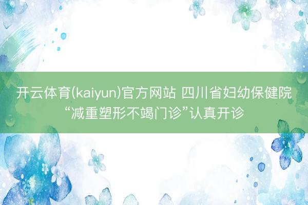 开云体育(kaiyun)官方网站 四川省妇幼保健院“减重塑形不竭门诊”认真开诊