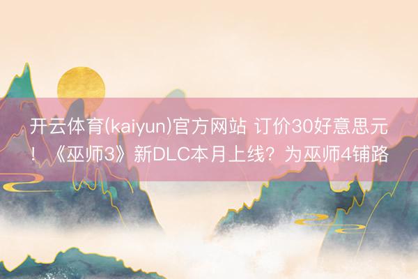 开云体育(kaiyun)官方网站 订价30好意思元！《巫师3》新DLC本月上线？为巫师4铺路
