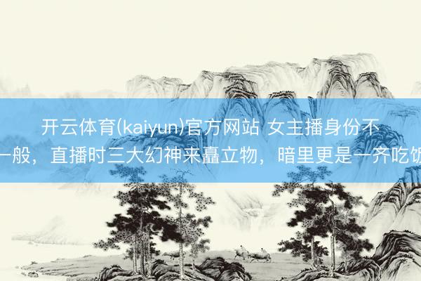 开云体育(kaiyun)官方网站 女主播身份不一般，直播时三大幻神来矗立物，暗里更是一齐吃饭