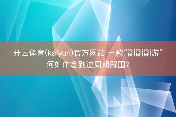 开云体育(kaiyun)官方网站 一款“副副副游”何如作念到逆周期解围？