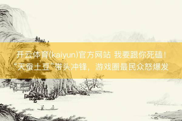 开云体育(kaiyun)官方网站 我要跟你死磕！“天蚕土豆”带头冲锋，游戏圈最民众怒爆发