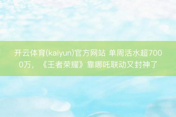 开云体育(kaiyun)官方网站 单周活水超7000万，《王者荣耀》靠哪吒联动又封神了