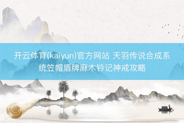 开云体育(kaiyun)官方网站 天羽传说合成系统笠帽盾牌麻木钤记神戒攻略
