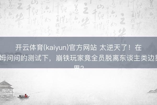 开云体育(kaiyun)官方网站 太逆天了！在帕姆问问的测试下，崩铁玩家竟全员脱离东谈主类边界？