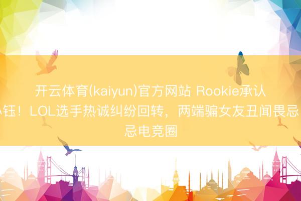 开云体育(kaiyun)官方网站 Rookie承认责怪小钰！LOL选手热诚纠纷回转，两端骗女友丑闻畏忌电竞圈