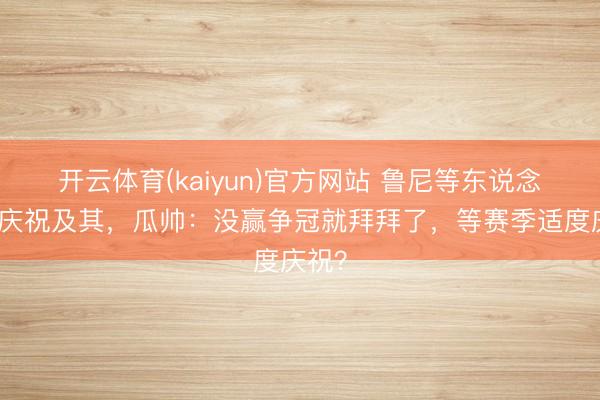 开云体育(kaiyun)官方网站 鲁尼等东说念主批庆祝及其，瓜帅：没赢争冠就拜拜了，等赛季适度庆祝？