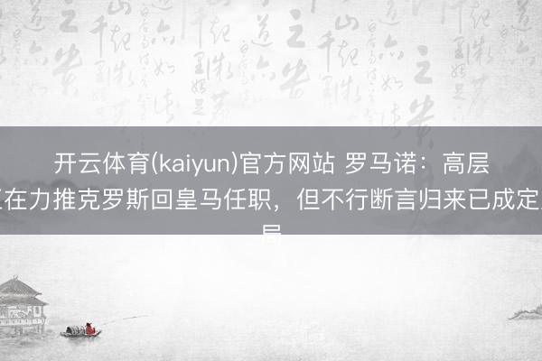 开云体育(kaiyun)官方网站 罗马诺：高层正在力推克罗斯回皇马任职，但不行断言归来已成定局