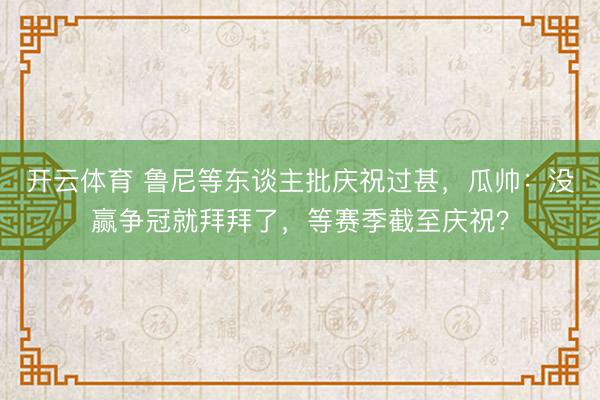 开云体育 鲁尼等东谈主批庆祝过甚，瓜帅：没赢争冠就拜拜了，等赛季截至庆祝？