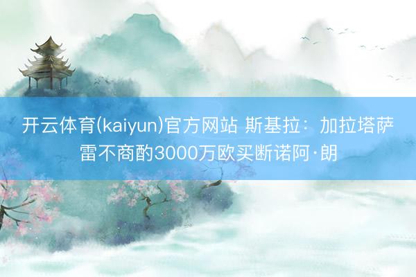 开云体育(kaiyun)官方网站 斯基拉：加拉塔萨雷不商酌3000万欧买断诺阿·朗
