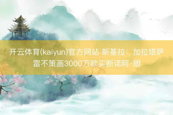 开云体育(kaiyun)官方网站 斯基拉：加拉塔萨雷不策画3000万欧买断诺阿·朗