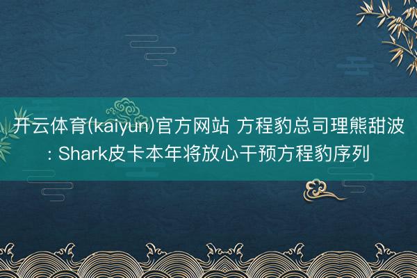 开云体育(kaiyun)官方网站 方程豹总司理熊甜波: Shark皮卡本年将放心干预方程豹序列