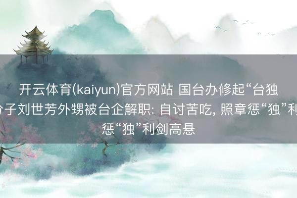 开云体育(kaiyun)官方网站 国台办修起“台独”坚决分子刘世芳外甥被台企解职: 自讨苦吃， 照章惩“独”利剑高悬