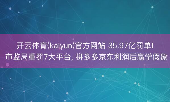 开云体育(kaiyun)官方网站 35.97亿罚单! 市监局重罚7大平台， 拼多多京东利润后赢学假象