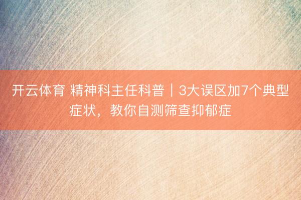 开云体育 精神科主任科普｜3大误区加7个典型症状，教你自测筛查抑郁症