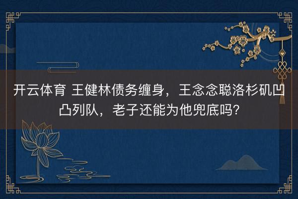 开云体育 王健林债务缠身，王念念聪洛杉矶凹凸列队，老子还能为他兜底吗？