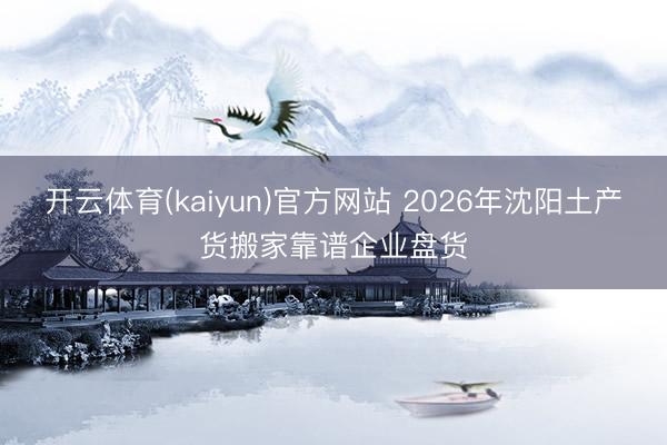 开云体育(kaiyun)官方网站 2026年沈阳土产货搬家靠谱企业盘货