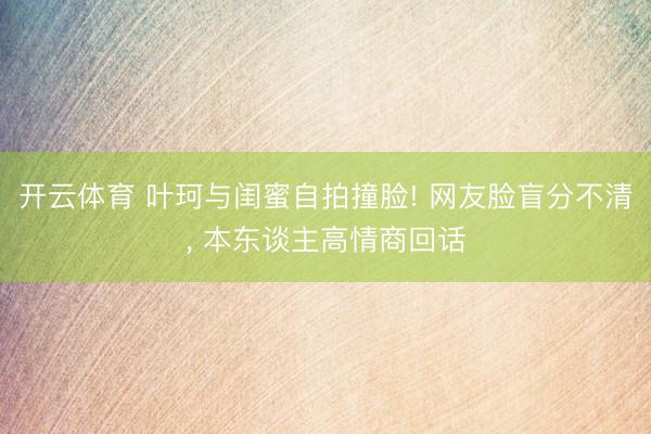 开云体育 叶珂与闺蜜自拍撞脸! 网友脸盲分不清， 本东谈主高情商回话