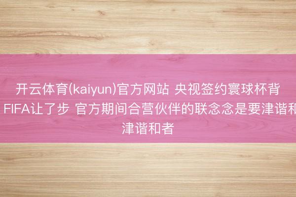开云体育(kaiyun)官方网站 央视签约寰球杯背后: FIFA让了步 官方期间合营伙伴的联念念是要津谐和者