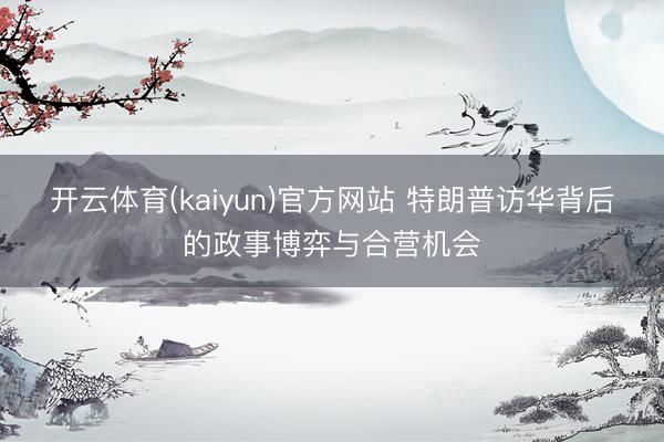 开云体育(kaiyun)官方网站 特朗普访华背后的政事博弈与合营机会