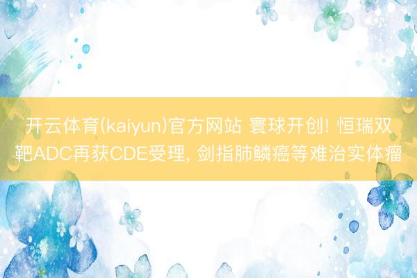 开云体育(kaiyun)官方网站 寰球开创! 恒瑞双靶ADC再获CDE受理， 剑指肺鳞癌等难治实体瘤
