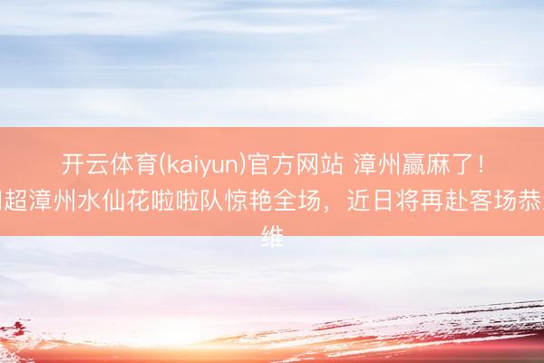 开云体育(kaiyun)官方网站 漳州赢麻了！闽超漳州水仙花啦啦队惊艳全场，近日将再赴客场恭维