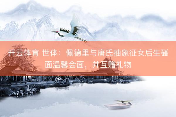 开云体育 世体：佩德里与唐氏抽象征女后生碰面温馨会面，并互赠礼物