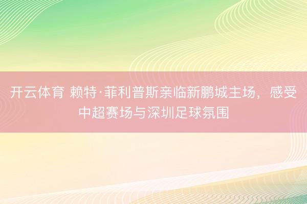 开云体育 赖特·菲利普斯亲临新鹏城主场，感受中超赛场与深圳足球氛围