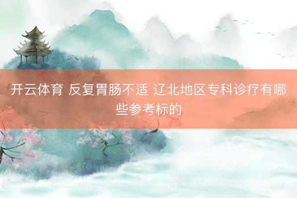 开云体育 反复胃肠不适 辽北地区专科诊疗有哪些参考标的