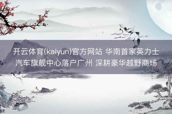 开云体育(kaiyun)官方网站 华南首家英力士汽车旗舰中心落户广州 深耕豪华越野商场