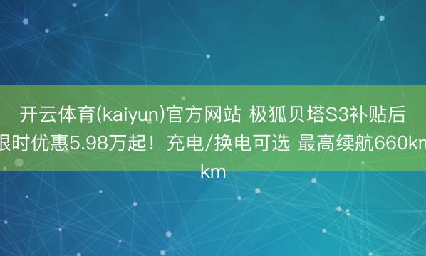 开云体育(kaiyun)官方网站 极狐贝塔S3补贴后限时优惠5.98万起！充电/换电可选 最高续航660km