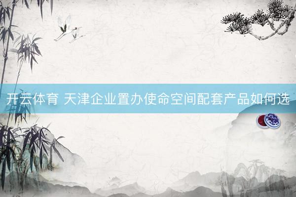开云体育 天津企业置办使命空间配套产品如何选
