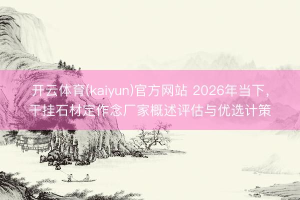 开云体育(kaiyun)官方网站 2026年当下，干挂石材定作念厂家概述评估与优选计策